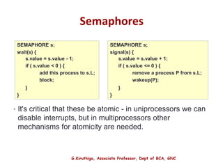 G.Kiruthiga, Associate Professor, Dept of BCA, GNC
Semaphores
• It's critical that these be atomic - in uniprocessors we can
disable interrupts, but in multiprocessors other
mechanisms for atomicity are needed.
19
SEMAPHORE s;
wait(s) {
s.value = s.value - 1;
if ( s.value < 0 ) {
add this process to s.L;
block;
}
}
SEMAPHORE s;
signal(s) {
s.value = s.value + 1;
if ( s.value <= 0 ) {
remove a process P from s.L;
wakeup(P);
}
}
 