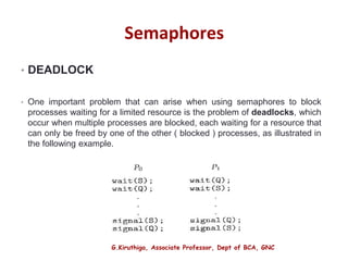 G.Kiruthiga, Associate Professor, Dept of BCA, GNC
Semaphores
• DEADLOCK
• One important problem that can arise when using semaphores to block
processes waiting for a limited resource is the problem of deadlocks, which
occur when multiple processes are blocked, each waiting for a resource that
can only be freed by one of the other ( blocked ) processes, as illustrated in
the following example.
20
 