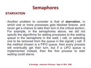 G.Kiruthiga, Associate Professor, Dept of BCA, GNC
Semaphores
STARVATION
• Another problem to consider is that of starvation, in
which one or more processes gets blocked forever, and
never get a chance to take their turn in the critical section.
For example, in the semaphores above, we did not
specify the algorithms for adding processes to the waiting
queue in the semaphore in the wait( ) call, or selecting
one to be removed from the queue in the signal( ) call. If
the method chosen is a FIFO queue, then every process
will eventually get their turn, but if a LIFO queue is
implemented instead, then the first process to start
waiting could starve.
21
 