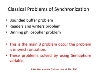 G.Kiruthiga, Associate Professor, Dept of BCA, GNC
Classical Problems of Synchronization
• Bounded buffer problem
• Readers and writers problem
• Dinning philosopher problem
• This is the main 3 problem occur the problem
is in synchronization.
• These problems solved by using Semaphore
variable.
 