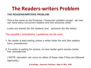 G.Kiruthiga, Associate Professor, Dept of BCA, GNC
The Readers-writers Problem
• THE READERS/WRITERS PROBLEM:
• This is the same as the Producer / Consumer problem except - we now
can have many concurrent readers and one exclusive writer.
• Locks:are shared (for the readers) and exclusive (for the writer).
Two possible ( contradictory ) guidelines can be used:
1. No reader is kept waiting unless a writer holds the lock (the readers
have precedence).
2. If a writer is waiting for access, no new reader gains access (writer
has precedence).
• ( NOTE: starvation can occur on either of these rules if they are followed
rigorously.)
24
 