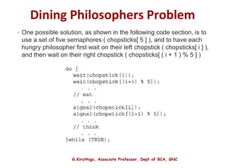 G.Kiruthiga, Associate Professor, Dept of BCA, GNC
Dining Philosophers Problem
• One possible solution, as shown in the following code section, is to
use a set of five semaphores ( chopsticks[ 5 ] ), and to have each
hungry philosopher first wait on their left chopstick ( chopsticks[ i ] ),
and then wait on their right chopstick ( chopsticks[ ( i + 1 ) % 5 ] )
27
 
