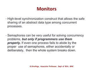 G.Kiruthiga, Associate Professor, Dept of BCA, GNC
Monitors
• High-level synchronization construct that allows the safe
sharing of an abstract data type among concurrent
processes.
• Semaphores can be very useful for solving concurrency
problems, but only if programmers use them
properly. If even one process fails to abide by the
proper use of semaphores, either accidentally or
deliberately, then the whole system breaks down.
29
 