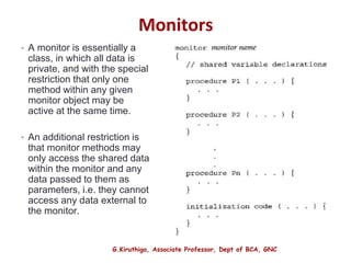 G.Kiruthiga, Associate Professor, Dept of BCA, GNC
Monitors
• A monitor is essentially a
class, in which all data is
private, and with the special
restriction that only one
method within any given
monitor object may be
active at the same time.
• An additional restriction is
that monitor methods may
only access the shared data
within the monitor and any
data passed to them as
parameters, i.e. they cannot
access any data external to
the monitor.
30
 