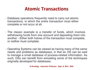 G.Kiruthiga, Associate Professor, Dept of BCA, GNC
Atomic Transactions
• Database operations frequently need to carry out atomic
transactions, in which the entire transaction must either
complete or not occur at all.
• The classic example is a transfer of funds, which involves
withdrawing funds from one account and depositing them into
another - Either both halves of the transaction must complete,
or neither must complete.
• Operating Systems can be viewed as having many of the same
needs and problems as databases, in that an OS can be said
to manage a small database of process-related information. As
such, OSs can benefit from emulating some of the techniques
originally developed for databases.
32
 