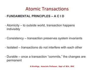 G.Kiruthiga, Associate Professor, Dept of BCA, GNC
Atomic Transactions
• FUNDAMENTAL PRINCIPLES – A C I D
• Atomicity – to outside world, transaction happens
indivisibly
• Consistency – transaction preserves system invariants
• Isolated – transactions do not interfere with each other
• Durable – once a transaction “commits,” the changes are
permanent
33
 