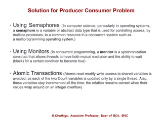G.Kiruthiga, Associate Professor, Dept of BCA, GNC
Solution for Producer Consumer Problem
• Using Semaphores (In computer science, particularly in operating systems,
a semaphore is a variable or abstract data type that is used for controlling access, by
multiple processes, to a common resource in a concurrent system such as
a multiprogramming operating system.)
• Using Monitors (In concurrent programming, a monitor is a synchronization
construct that allows threads to have both mutual exclusion and the ability to wait
(block) for a certain condition to become true)
• Atomic Transactions (Atomic read-modify-write access to shared variables is
avoided, as each of the two Count variables is updated only by a single thread. Also,
these variables stay incremented all the time; the relation remains correct when their
values wrap around on an integer overflow)
5
 