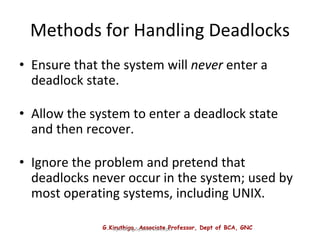 G.Kiruthiga, Associate Professor, Dept of BCA, GNC
Operating System Concepts
Methods for Handling Deadlocks
• Ensure that the system will never enter a
deadlock state.
• Allow the system to enter a deadlock state
and then recover.
• Ignore the problem and pretend that
deadlocks never occur in the system; used by
most operating systems, including UNIX.
 