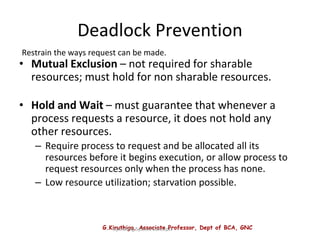 G.Kiruthiga, Associate Professor, Dept of BCA, GNC
Operating System Concepts
Deadlock Prevention
• Mutual Exclusion – not required for sharable
resources; must hold for non sharable resources.
• Hold and Wait – must guarantee that whenever a
process requests a resource, it does not hold any
other resources.
– Require process to request and be allocated all its
resources before it begins execution, or allow process to
request resources only when the process has none.
– Low resource utilization; starvation possible.
Restrain the ways request can be made.
 