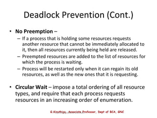 G.Kiruthiga, Associate Professor, Dept of BCA, GNC
Operating System Concepts
Deadlock Prevention (Cont.)
• No Preemption –
– If a process that is holding some resources requests
another resource that cannot be immediately allocated to
it, then all resources currently being held are released.
– Preempted resources are added to the list of resources for
which the process is waiting.
– Process will be restarted only when it can regain its old
resources, as well as the new ones that it is requesting.
• Circular Wait – impose a total ordering of all resource
types, and require that each process requests
resources in an increasing order of enumeration.
 