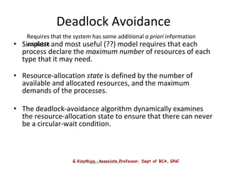 G.Kiruthiga, Associate Professor, Dept of BCA, GNC
Operating System Concepts
Deadlock Avoidance
• Simplest and most useful (??) model requires that each
process declare the maximum number of resources of each
type that it may need.
• Resource-allocation state is defined by the number of
available and allocated resources, and the maximum
demands of the processes.
• The deadlock-avoidance algorithm dynamically examines
the resource-allocation state to ensure that there can never
be a circular-wait condition.
Requires that the system has some additional a priori information
available.
 