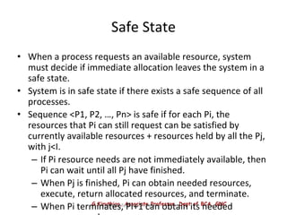 G.Kiruthiga, Associate Professor, Dept of BCA, GNC
Operating System Concepts
Safe State
• When a process requests an available resource, system
must decide if immediate allocation leaves the system in a
safe state.
• System is in safe state if there exists a safe sequence of all
processes.
• Sequence <P1, P2, …, Pn> is safe if for each Pi, the
resources that Pi can still request can be satisfied by
currently available resources + resources held by all the Pj,
with j<I.
– If Pi resource needs are not immediately available, then
Pi can wait until all Pj have finished.
– When Pj is finished, Pi can obtain needed resources,
execute, return allocated resources, and terminate.
– When Pi terminates, Pi+1 can obtain its needed
 