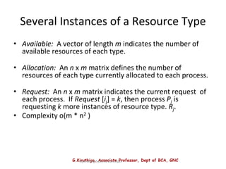 G.Kiruthiga, Associate Professor, Dept of BCA, GNC
Operating System Concepts
Several Instances of a Resource Type
• Available: A vector of length m indicates the number of
available resources of each type.
• Allocation: An n x m matrix defines the number of
resources of each type currently allocated to each process.
• Request: An n x m matrix indicates the current request of
each process. If Request [ij] = k, then process Pi is
requesting k more instances of resource type. Rj.
• Complexity o(m * n2 )
 