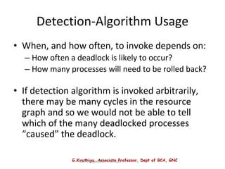 G.Kiruthiga, Associate Professor, Dept of BCA, GNC
Operating System Concepts
Detection-Algorithm Usage
• When, and how often, to invoke depends on:
– How often a deadlock is likely to occur?
– How many processes will need to be rolled back?
• If detection algorithm is invoked arbitrarily,
there may be many cycles in the resource
graph and so we would not be able to tell
which of the many deadlocked processes
“caused” the deadlock.
 