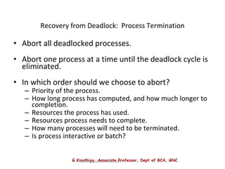 G.Kiruthiga, Associate Professor, Dept of BCA, GNC
Operating System Concepts
Recovery from Deadlock: Process Termination
• Abort all deadlocked processes.
• Abort one process at a time until the deadlock cycle is
eliminated.
• In which order should we choose to abort?
– Priority of the process.
– How long process has computed, and how much longer to
completion.
– Resources the process has used.
– Resources process needs to complete.
– How many processes will need to be terminated.
– Is process interactive or batch?
 