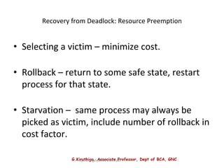 G.Kiruthiga, Associate Professor, Dept of BCA, GNC
Operating System Concepts
Recovery from Deadlock: Resource Preemption
• Selecting a victim – minimize cost.
• Rollback – return to some safe state, restart
process for that state.
• Starvation – same process may always be
picked as victim, include number of rollback in
cost factor.
 