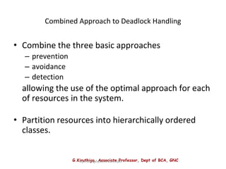 G.Kiruthiga, Associate Professor, Dept of BCA, GNC
Operating System Concepts
Combined Approach to Deadlock Handling
• Combine the three basic approaches
– prevention
– avoidance
– detection
allowing the use of the optimal approach for each
of resources in the system.
• Partition resources into hierarchically ordered
classes.
 