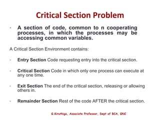 G.Kiruthiga, Associate Professor, Dept of BCA, GNC
Critical Section Problem
• A section of code, common to n cooperating
processes, in which the processes may be
accessing common variables.
A Critical Section Environment contains:
• Entry Section Code requesting entry into the critical section.
• Critical Section Code in which only one process can execute at
any one time.
• Exit Section The end of the critical section, releasing or allowing
others in.
• Remainder Section Rest of the code AFTER the critical section.
7
 