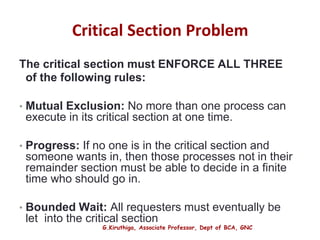 G.Kiruthiga, Associate Professor, Dept of BCA, GNC
Critical Section Problem
The critical section must ENFORCE ALL THREE
of the following rules:
• Mutual Exclusion: No more than one process can
execute in its critical section at one time.
• Progress: If no one is in the critical section and
someone wants in, then those processes not in their
remainder section must be able to decide in a finite
time who should go in.
• Bounded Wait: All requesters must eventually be
let into the critical section
8
 