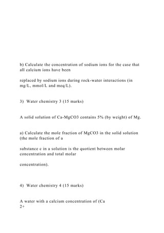b) Calculate the concentration of sodium ions for the case that
all calcium ions have been
replaced by sodium ions during rock-water interactions (in
mg/L, mmol/L and meq/L).
3) Water chemistry 3 (15 marks)
A solid solution of Ca-MgCO3 contains 5% (by weight) of Mg.
a) Calculate the mole fraction of MgCO3 in the solid solution
(the mole fraction of a
substance c in a solution is the quotient between molar
concentration and total molar
concentration).
4) Water chemistry 4 (15 marks)
A water with a calcium concentration of (Ca
2+
 