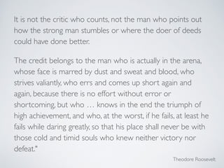 It is not the critic who counts, not the man who points out
how the strong man stumbles or where the doer of deeds
could have done better. 	

The credit belongs to the man who is actually in the arena,
whose face is marred by dust and sweat and blood, who
strives valiantly, who errs and comes up short again and
again, because there is no effort without error or
shortcoming, but who … knows in the end the triumph of
high achievement, and who, at the worst, if he fails, at least he
fails while daring greatly, so that his place shall never be with
those cold and timid souls who knew neither victory nor
defeat."
Theodore Roosevelt	

 
