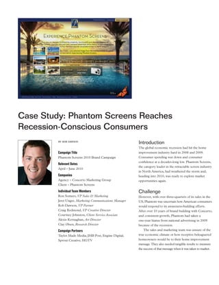 Case Study: Phantom Screens Reaches
Recession-Conscious Consumers
         by rob dawson
                                                         Introduction
                                                         The global economic recession had hit the home
         Campaign Title                                  improvement industry hard in 2008 and 2009.
         Phantom Screens 2010 Brand Campaign             Consumer spending was down and consumer
                                                         confidence at a decades-long low. Phantom Screens,
         Relevant Dates
                                                         the category leader in the retractable screen industry
         April – June 2010
                                                         in North America, had weathered the storm and,
         Companies                                       heading into 2010, was ready to explore market
         Agency – Concerto Marketing Group               opportunities again.
         Client – Phantom Screens

         Individual Team Members                         Challenge
         Ron Somers, VP Sales & Marketing                However, with over three-quarters of its sales in the
         Jeret Unger, Marketing Communications Manager   US, Phantom was uncertain how American consumers
         Rob Dawson, VP Partner                          would respond to its awareness-building efforts.
         Craig Redmond, VP Creative Director             After over 10 years of brand building with Concerto,
         Courtney Johnston, Client Service Associate     and consistent growth, Phantom had taken a
         Alexis Kernaghan, Art Director                  one-year hiatus from national advertising in 2009
         Clay Olsen, Research Director                   because of the recession.
         Campaign Partners                                   The sales and marketing team was unsure of the
         Taylor Made Media, JMB Post, Engine Digital,    true economic climate or how receptive beleaguered
         Sprout Creative, HGTV                           homeowners would be to their home improvement
                                                         message. They also needed tangible results to measure
                                                         the success of that message when it was taken to market.
 