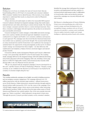Solution                                                                                identified the message that would garner the strongest
Holding true to its focus on certainty, the team at Concerto knew that any              reception, and implemented real-time analytics so
brand-building efforts in 2010 had to be measurable and consumer-validated.             everyone involved could measure results. A collaboration
With consumers’ mindsets forever altered because of the recession, it was critically    of several media, online and production partners
important to understand their needs at a deep level in order for Phantom’s              ensured the campaign was executed efficiently and
message to resonate.                                                                    with certainty.
    A basic television ad would simply not deliver the measurable ROI required.
Concerto’s planners developed an integrated campaign strategy that would employ         Rob Dawson is a founding partner of Concerto Marketing
national television and online advertising in content-relevant media. The objective     Group (www.concertomarketing.com), a full-service
was to intrigue consumers and drive them to a newly developed microsite. Once           research, strategy and brand development firm. An
there, consumers could engage with and experience the product in an interactive         accomplished strategy consultant with over 20 years’
and customizable environment.                                                           experience, his specialty is customer-centric marketing.
    Concerto developed two creative strategies: a bold, bullish and emotive message,    Concerto employs innovative insights and strategic
and a more cautious, familiar and rational approach. Qualitative research was           intelligence to effectively position brands with certainty.
conducted in Los Angeles and Seattle to test consumer confidence and response
to each approach. The campaign team discovered that the American homeowner
was nowhere near as optimistic as previously thought. The recession had hit them
at a deep emotional level, and few homeowners were unaffected. Any message of
optimism had to be supported by strong and pragmatic product proof. A refined
creative strategy was developed from these insights – one that delivered, with
sophistication and simplicity, a balance between emotional triggers and rational
product benefits.
    Concurrent with the creative development, Phantom and Concerto collaborated
to forge a new partnership with HGTV in the US and Canada. The resulting
media campaign delivered on the integrated strategy with both traditional advertising
and product-placement advertorial. Engaging online ads, including a home page
takeover of HGTV’s high-traffic website, demonstrated product benefits while
driving traffic to the new Phantom Screens microsite.
    “We are very pleased with the integrated campaign Concerto developed for us
this year”, said Ron Somers, VP Sales & Marketing at Phantom. “Despite a trying
economy, we are confident in the direction we took because it was backed by the
certainty of consumer insight along the way.”


Results
The resulting multimedia campaign proved highly successful in building awareness
and encouraging consumer engagement. The campaign delivered over 122
million impressions with the intended target audience – affluent homeowners
across North America. Online interactions, measured real-time through analytics,
showed website traffic increased by 310% over the course of the campaign. Over
100,000 highly engaged, unique visitors spent several minutes online interacting
with Phantom’s products. Traffic was driven from the major urban centres of North
America and Phantom’s key sunbelt markets. One of the more popular microsite
pages was “where to purchase”, which indicated a strong intent to learn more.
Through this process, Concerto provided certainty on the consumer’s mindset,




                                                                                                                                  HGTV online
                                                                                                                                  ads and home
                                                                                                                                  page takeover
TV creative balances emotional triggers and rational benefits.                                                                    drives traffic.
 