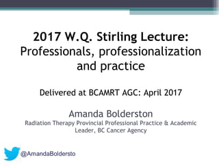 2017 W.Q. Stirling Lecture:
Professionals, professionalization
and practice
Delivered at BCAMRT AGC: April 2017
Amanda Bolderston
Radiation Therapy Provincial Professional Practice & Academic
Leader, BC Cancer Agency
 
