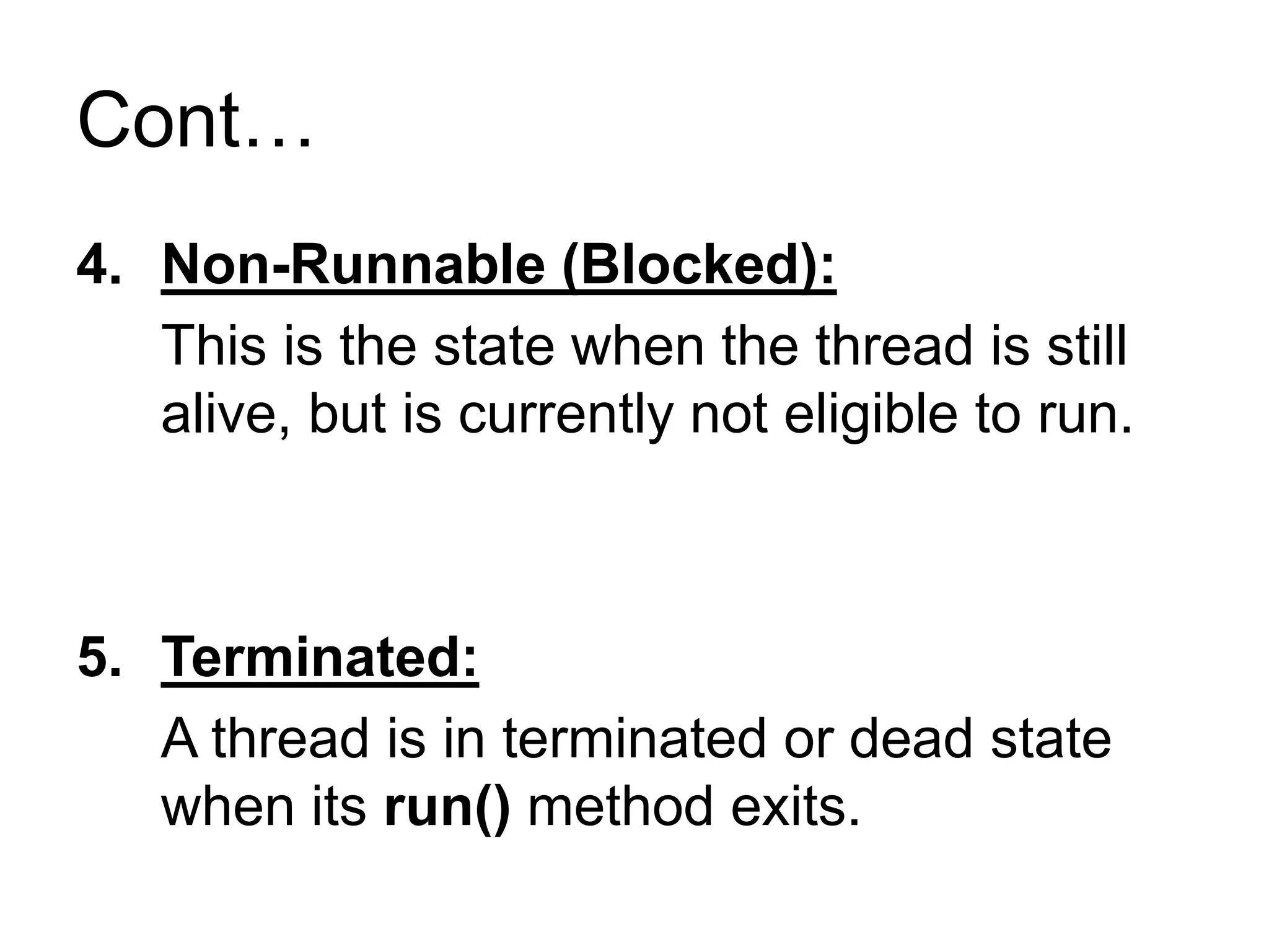 Cont…
4. Non-Runnable (Blocked):
This is the state when the thread is still
alive, but is currently not eligible to run.
5. Terminated:
A thread is in terminated or dead state
when its run() method exits.
 