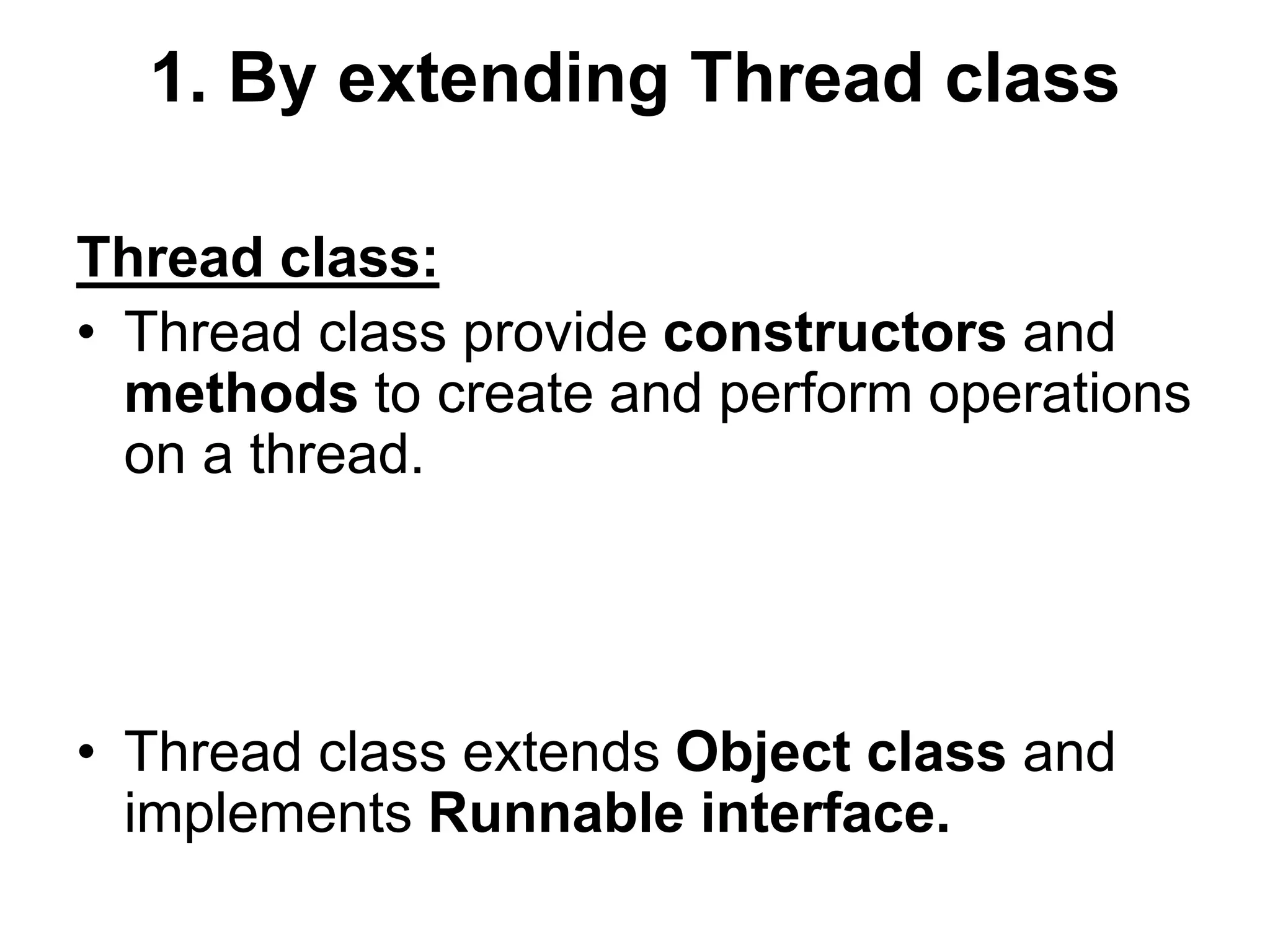 1. By extending Thread class
Thread class:
• Thread class provide constructors and
methods to create and perform operations
on a thread.
• Thread class extends Object class and
implements Runnable interface.
 