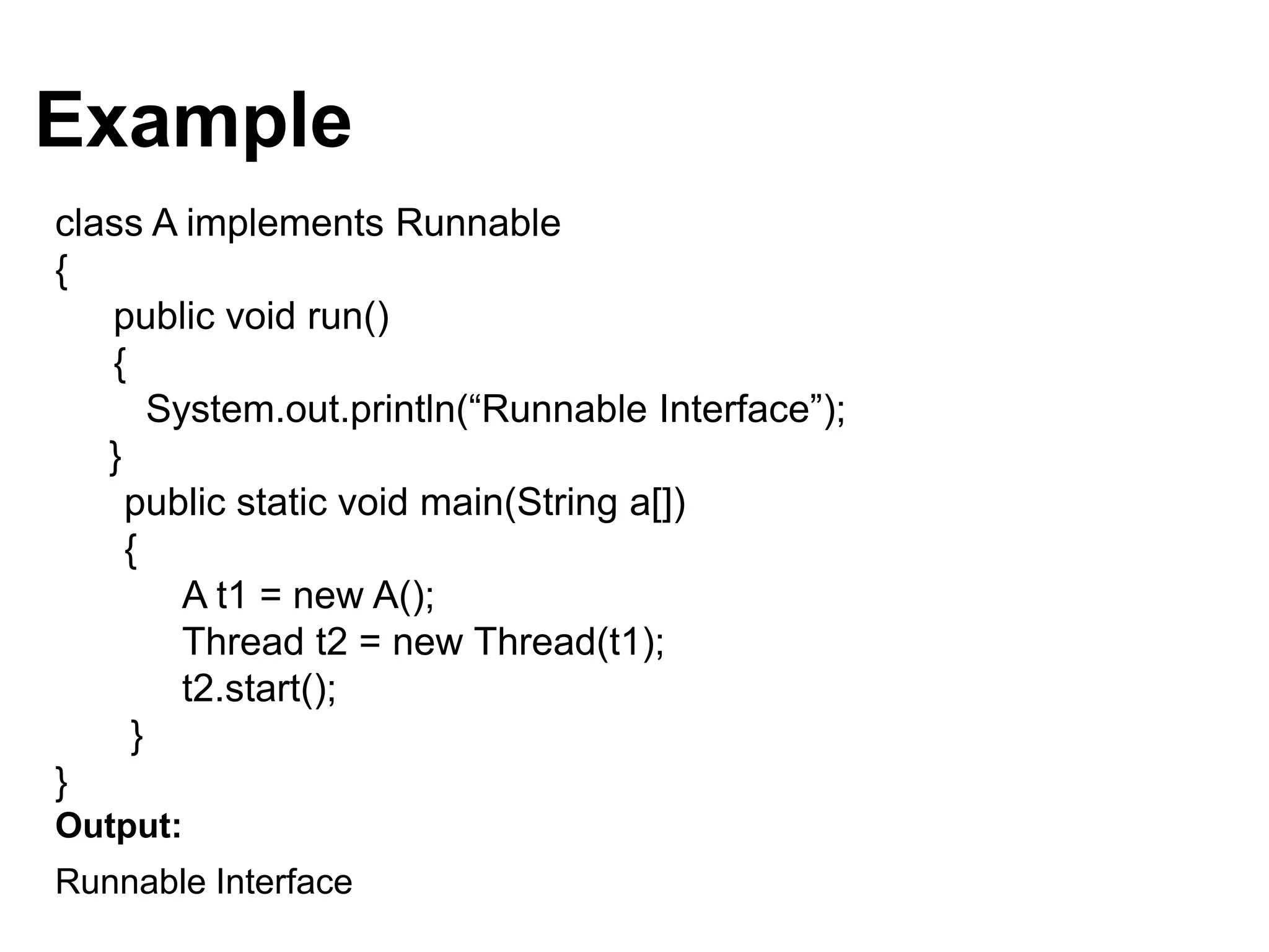 Example
class A implements Runnable
{
public void run()
{
System.out.println(“Runnable Interface”);
}
public static void main(String a[])
{
A t1 = new A();
Thread t2 = new Thread(t1);
t2.start();
}
}
Output:
Runnable Interface
 