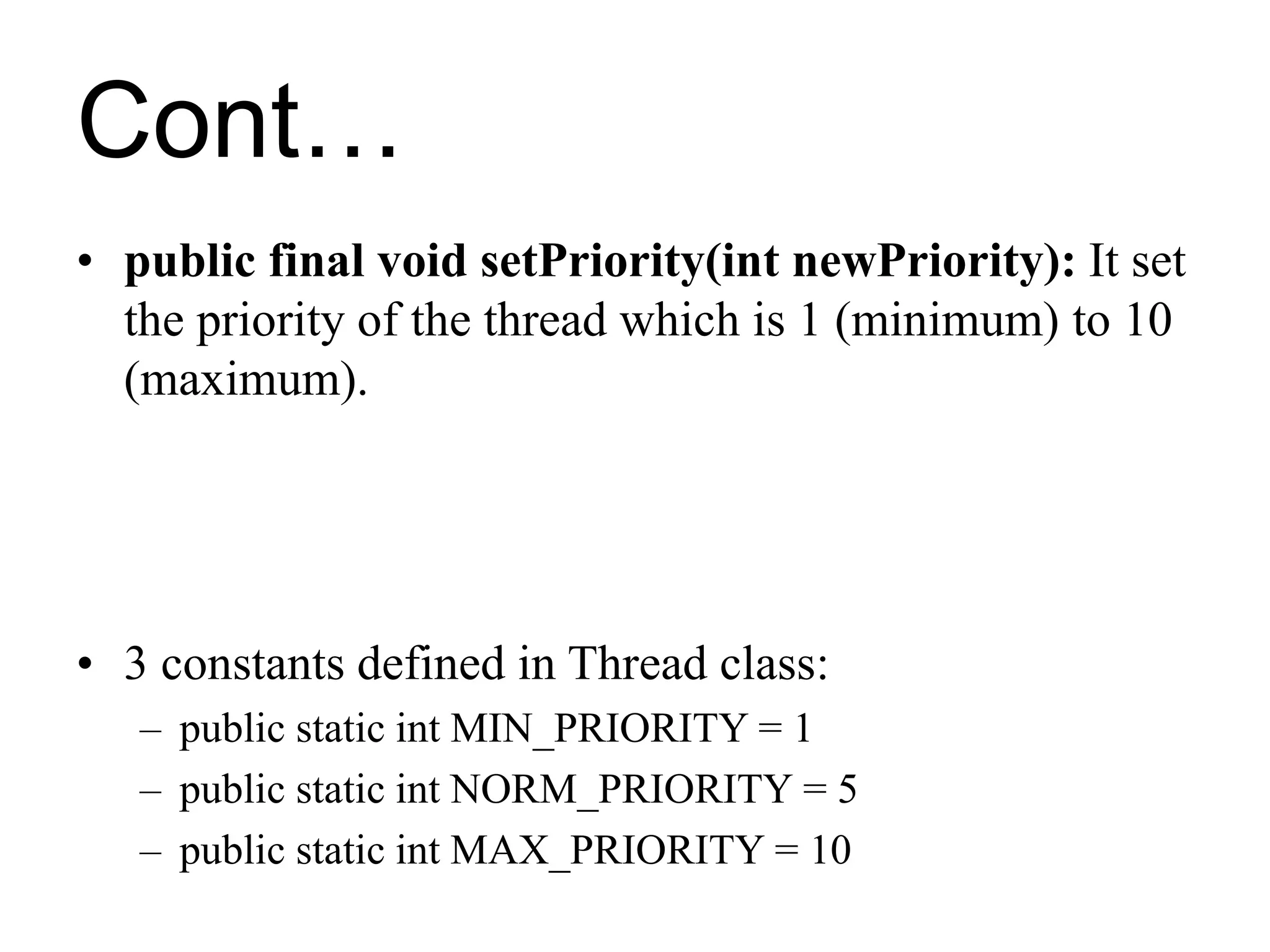 Cont…
• public final void setPriority(int newPriority): It set
the priority of the thread which is 1 (minimum) to 10
(maximum).
• 3 constants defined in Thread class:
– public static int MIN_PRIORITY = 1
– public static int NORM_PRIORITY = 5
– public static int MAX_PRIORITY = 10
 