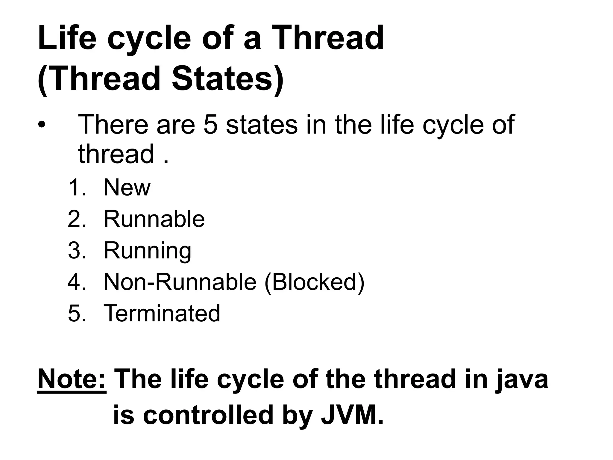 Life cycle of a Thread
(Thread States)
• There are 5 states in the life cycle of
thread .
1. New
2. Runnable
3. Running
4. Non-Runnable (Blocked)
5. Terminated
Note: The life cycle of the thread in java
is controlled by JVM.
 