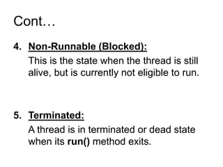 Cont…
4. Non-Runnable (Blocked):
This is the state when the thread is still
alive, but is currently not eligible to run.
5. Terminated:
A thread is in terminated or dead state
when its run() method exits.
 