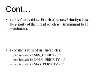 Cont…
• public final void setPriority(int newPriority): It set
the priority of the thread which is 1 (minimum) to 10
(maximum).
• 3 constants defined in Thread class:
– public static int MIN_PRIORITY = 1
– public static int NORM_PRIORITY = 5
– public static int MAX_PRIORITY = 10
 