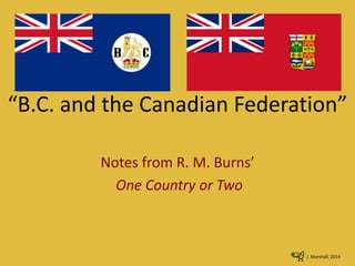 “B.C. and the Canadian Federation”
Notes from R. M. Burns’
One Country or Two
J. Marshall, 2014
 