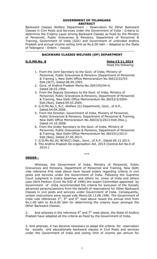 1
GOVERNMENT OF TELANGANA
ABSTRACT
Backward Classes Welfare Department – Reservation for Other Backward
Classes in Civil Posts and Services under the Government of India - Criteria to
determine the Creamy Layer among Backward Classes as fixed by the Ministry
of Personnel, Public Grievances & Pensions, Department of Personnel &
Training, Government of India (GOI) and Government of undivided Andhra
Pradesh and annual income ceiling limit as Rs.6.00 lakh – Adapted to the State
of Telangana - Orders – Issued.
-------------------------------------------------------------------------------------
BACKWARD CLASSES WELFARE (OP) DEPARTMENT
G.O.MS.No. 8 Date:13.11.2014
Read the following:
1. From the Joint Secretary to the Govt. of India, Ministry of
Personnel, Public Grievances & Pensions (Department of Personnel
& Training ), New Delhi Office Memorandum No.36012/22/93-
Estt.(SCT), Dated.08.09.1993.
2. Govt. of Andhra Pradesh Memo.No.3047/P2/94-4,
Dated 28.03.1994.
3. From the Deputy Secretary to the Govt. of India, Ministry of
Personnel, Public Grievances & Pensions, Department of Personnel
& Training, New Delhi Office Memorandum No.36033/3/2004-
Estt.(Res), Dated.09.03.2004.
4. G.O.Ms.No.3, B.C. Welfare (C) Department, Govt., of A.P.,
Dated.04.04.2006.
5. From the Director, Government of India, Ministry of Personnel,
Public Grievances & Pensions, Department of Personnel & Training,
New Delhi Office Memorandum No.36033/3/2013-Estt.(Res.),
Dated.14.10.2008.
6. From the Under Secretary to the Govt. of India, Ministry of
Personnel, Public Grievances & Pensions, Department of Personnel
& Training, New Delhi Office Memorandum No.36033/1/2013-
Estt.(Res), Dated.27.05.2013.
7. G.O.Ms.No.26, BCW(C) Dept., Govt., of A.P., Dated.09.12.2013.
8. The Andhra Pradesh Re-organisation Act, 2014 (Central Act No.6 of
2014.)
***
ORDER :
Whereas, the Government of India, Ministry of Personnel, Public
Grievances and Pensions, Department of Personnel and Training, New Delhi
vide reference first read above have issued orders regarding criteria in civil
posts and services under the Government of India. Following the Supreme
Court Judgment in Indira Sawhney and others Vs. Union of India and others
case (Writ Petition (Civil) No.930 of 1990) the expert Committee appointed by
Government of India recommended the criteria for exclusion of the Socially
advanced persons/sections from the benefit of reservations for Other Backward
Classes in civil posts and services under Government of India. Consequently,
certain instructions were issued vide Memo.Dt.13.08.1990. The Government of
India vide references 3rd
, 5th
and 6th
read above raised the annual limit from
Rs.1.00 lakh to Rs.6.00 lakh for determining the creamy layer amongst the
Other Backward Classes.
2. And whereas in the reference 4th
and 7th
read above, the State of Andhra
Pradesh have adapted all the criteria as fixed by the Government of India.
3. And whereas, it has become necessary to adapt the criteria for reservation
for socially and educationally backward classes in Civil Posts and services
under the Government of India and ceiling limit of income per annum for
 
