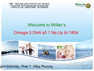Welcome to Möller’s
Omega-3 DHA số 1 Na Uy từ 1854
gười trình bày: Phan T. Hồng Phượng
VBF – Nhà phân phối chính thức tại Việt Nam.
Dùng hàng chính hãng là bảo vệ chính bạn.
Hotline tư vấn: 0966153866 / 0978966625
 