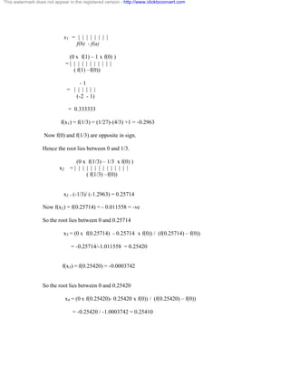 This watermark does not appear in the registered version - http://www.clicktoconvert.com 
x1 = | | | | | | | | 
f(b) - f(a) 
(0 x f(1) – 1 x f(0) ) 
= | | | | | | | | | | | 
( f(1) –f(0)) 
- 1 
= | | | | | | 
(-2 - 1) 
= 0.333333 
f(x1) = f(1/3) = (1/27)-(4/3) +1 = -0.2963 
Now f(0) and f(1/3) are opposite in sign. 
Hence the root lies between 0 and 1/3. 
(0 x f(1/3) – 1/3 x f(0) ) 
x2 = | | | | | | | | | | | | | | 
( f(1/3) –f(0)) 
x2 = (-1/3)/ (-1.2963) = 0.25714 
Now f(x2) = f(0.25714) = - 0.011558 = -ve 
So the root lies between 0 and 0.25714 
x3 = (0 x f(0.25714) - 0.25714 x f(0)) / (f(0.25714) – f(0)) 
= -0.25714/-1.011558 = 0.25420 
f(x3) = f(0.25420) = -0.0003742 
So the root lies between 0 and 0.25420 
x4 = (0 x f(0.25420)- 0.25420 x f(0)) / (f(0.25420) – f(0)) 
= -0.25420 / -1.0003742 = 0.25410 
 