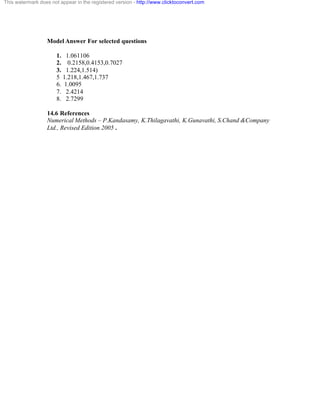 This watermark does not appear in the registered version - http://www.clicktoconvert.com 
Model Answer For selected questions 
1. 1.061106 
2. 0.2158,0.4153,0.7027 
3. 1.224,1.514) 
5 1.218,1.467,1.737 
6. 1.0095 
7. 2.4214 
8. 2.7299 
14.6 References 
Numerical Methods – P.Kandasamy, K.Thilagavathi, K.Gunavathi, S.Chand &Company 
Ltd., Revised Edition 2005 . 
 