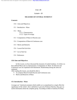This watermark does not appear in the registered version - http://www.clicktoconvert.com 
UNIT - IV 
LESSON – 15 
MEASURES OF CENTRAL TENDENCY 
Contents: 
15.0 Aims and Objectives 
15.1 Introduction - Mean 
15.2 Mean 
15.2.1 Characteristics 
15.2.2 Types of average 
15.3 Computation of Mean in Discrete case 
15.4 Computation of Mean in Continuous case 
15.5 Merits and Demerits 
15.6 Lesson End Activities 
15.7 Let us Sum Up 
15.8 References 
15.0 Aims and Objectives 
In this Lesson, we have discussed the measures of central tendency. In which, we 
have defined Mean and its characteristics. Computation of Mean for Discrete and 
Continuous case are explained with illustrations. Relationship among the same are 
explained. 
After reading this lesson, you should be able to 
· To compute Mean for both Discrete and Continuous case. 
· Merits and Demerits of Mean 
15.1 Introduction - Mean 
Averages are “statistical constants which enable us to comprehend in a single effort the 
significance of the whole”, this is definition is given by Professor Bowley; they give us 
useful information about the complete group. According to father of statistics R.Fisher, 
 