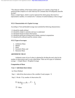 This watermark does not appear in the registered version - http://www.clicktoconvert.com 
“The inherent inability of the human mind to grasp in it’s entirely a large body of 
numerical data compels us to seek relatively few constants that will adequately describe 
the data”. 
Hence a simple figure, which is used to represent the whole group, that must be a 
representative number, it is termed to be “s measure of central tendency or the average” 
15.2.1 Characteristics of a Typical Average 
According to Yule and Kendall average must satisfied the following characteristics: 
1. It should be rigidly defined 
2. It should be simple to calculate and easy to understand 
3. It should be based on all the observations 
4. It should be proficient of being used in further statistical computations 
5. It should not be affected much by extreme values 
15.2.2 Types of averages: 
1. Arithmetic Mean 
2. Median 
3. Mode 
4. Geometric Mean, and 
5. Harmonic Mean 
ARITHMETIC MEAN 
Arithmetic mean of set of values is obtained by dividing the total value by the 
number of observations and it is also called Mean. There are two types of Arithmetic 
average: 1. Simple Mean 2. Weighted Average 
Computation of Mean 
Case 1: Individual observations: 
(a) Direct Method: 
Step 1. Add all the observations of the variables X and compute X 
Step 2. Divide X by number of observation (N) 
__ __ 
X= X1+X2+…….Xn or X = X 
N N 
__ 
X = Mean 
 
