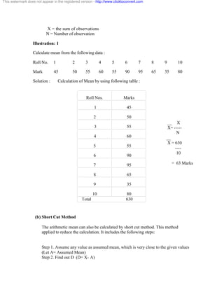 This watermark does not appear in the registered version - http://www.clicktoconvert.com 
X = the sum of observations 
N = Number of observation 
Illustration: 1 
Calculate mean from the following data : 
Roll No. 1 2 3 4 5 6 7 8 9 10 
Mark 45 50 55 60 55 90 95 65 35 80 
Solution : Calculation of Mean by using following table : 
(b) Short Cut Method 
Roll Nos. Marks 
1 45 
2 50 
3 55 
4 60 
5 55 
6 90 
7 95 
8 65 
9 35 
10 80 
Total 630 
__ X 
X= ----- 
N 
__ 
X = 630 
---- 
10 
= 63 Marks 
The arithmetic mean can also be calculated by short cut method. This method 
applied to reduce the calculation. It includes the following steps: 
Step 1. Assume any value as assumed mean, which is very close to the given values 
(Let A= Assumed Mean) 
Step 2. Find out D (D= X- A) 
 