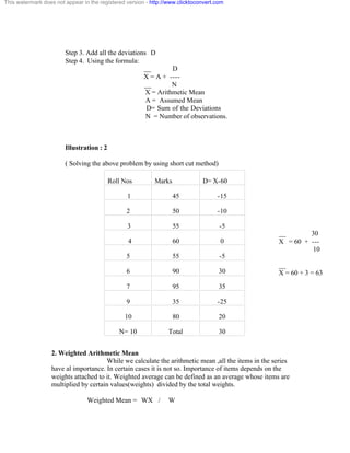 Step 3. Add all the deviations D 
Step 4. Using the formula: 
__ D 
X = A + ---- 
__ N 
X = Arithmetic Mean 
A = Assumed Mean 
D= Sum of the Deviations 
N = Number of observations. 
Illustration : 2 
( Solving the above problem by using short cut method) 
Roll Nos Marks D= X-60 
1 45 -15 
2 50 -10 
3 55 -5 
4 60 0 
5 55 -5 
6 90 30 
7 95 35 
9 35 -25 
10 80 20 
N= 10 Total 30 
2. Weighted Arithmetic Mean 
While we calculate the arithmetic mean ,all the items in the series 
have al importance. In certain cases it is not so. Importance of items depends on the 
weights attached to it. Weighted average can be defined as an average whose items are 
multiplied by certain values(weights) divided by the total weights. 
Weighted Mean = WX / W 
__ 30 
X = 60 + --- 
10 
__ 
X = 60 + 3 = 63 
This watermark does not appear in the registered version - http://www.clicktoconvert.com 
 