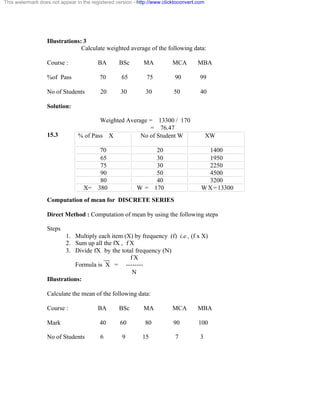 This watermark does not appear in the registered version - http://www.clicktoconvert.com 
Illustrations: 3 
Calculate weighted average of the following data: 
Course : BA BSc MA MCA MBA 
%of Pass 70 65 75 90 99 
No of Students 20 30 30 50 40 
Solution: 
Weighted Average = 13300 / 170 
= 76.47 
15.3 
% of Pass X 
No of Student W XW 
70 2 0 1 4 0 0 
65 30 1950 
75 30 2250 
90 50 4500 
80 40 3200 
X= 380 W = 170 WX=13300 
Computation of mean for DISCRETE SERIES 
Direct Method : Computation of mean by using the following steps 
Steps 
1. Multiply each item (X) by frequency (f) i.e., (f x X) 
2. Sum up all the fX , f X 
3. Divide fX by the total frequency (N) 
__ f X 
Formula is X = -------- 
N 
Illustrations: 
Calculate the mean of the following data: 
Course : BA BSc MA MCA MBA 
Mark 40 60 80 90 100 
No of Students 6 9 15 7 3 
 