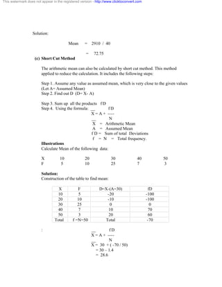 This watermark does not appear in the registered version - http://www.clicktoconvert.com 
Solution: 
Mean = 2910 / 40 
= 72.75 
(c) Short Cut Method 
The arithmetic mean can also be calculated by short cut method. This method 
applied to reduce the calculation. It includes the following steps: 
Step 1. Assume any value as assumed mean, which is very close to the given values 
(Let A= Assumed Mean) 
Step 2. Find out D (D= X- A) 
Step 3. Sum up all the products f D 
Step 4. Using the formula: __ f D 
X = A + ---- 
__ N 
X = Arithmetic Mean 
A = Assumed Mean 
f D = Sum of total Deviations 
f = N = Total frequency. 
Illustrations 
Calculate Mean of the following data: 
X 10 20 30 40 50 
F 5 10 25 7 3 
Solution: 
Construction of the table to find mean: 
X F D=X-(A=30) fD 
10 5 -20 -100 
20 10 -10 -100 
30 25 0 0 
40 7 10 70 
50 3 20 60 
Total f =N=50 Total -70 
: __ f D 
X = A + ---- 
__ N 
X = 30 + ( -70 / 50) 
= 30 – 1.4 
= 28.6 
 