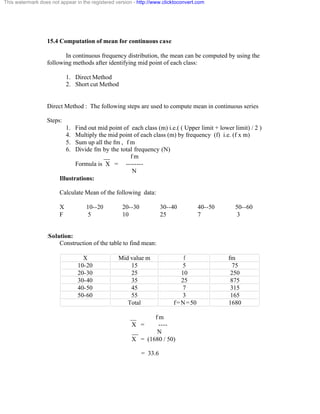 This watermark does not appear in the registered version - http://www.clicktoconvert.com 
15.4 Computation of mean for continuous case 
In continuous frequency distribution, the mean can be computed by using the 
following methods after identifying mid point of each class: 
1. Direct Method 
2. Short cut Method 
Direct Method : The following steps are used to compute mean in continuous series 
Steps: 
1. Find out mid point of each class (m) i.e.( ( Upper limit + lower limit) / 2 ) 
4. Multiply the mid point of each class (m) by frequency (f) i.e. (f x m) 
5. Sum up all the fm , f m 
6. Divide fm by the total frequency (N) 
__ f m 
Formula is X = -------- 
N 
Illustrations: 
Calculate Mean of the following data: 
X 10--20 20--30 30--40 40--50 50--60 
F 5 10 25 7 3 
:Solution: 
Construction of the table to find mean: 
X Mid value m f fm 
10-20 15 5 75 
20-30 25 10 250 
30-40 35 25 875 
40-50 45 7 315 
50-60 55 3 165 
Total f=N=50 1680 
__ f m 
X = ---- 
__ N 
X = (1680 / 50) 
= 33.6 
 