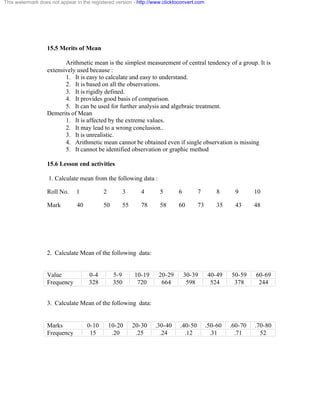This watermark does not appear in the registered version - http://www.clicktoconvert.com 
15.5 Merits of Mean 
Arithmetic mean is the simplest measurement of central tendency of a group. It is 
extensively used because : 
1. It is easy to calculate and easy to understand. 
2. It is based on all the observations. 
3. It is rigidly defined. 
4. It provides good basis of comparison. 
5. It can be used for further analysis and algebraic treatment. 
Demerits of Mean 
1. It is affected by the extreme values. 
2. It may lead to a wrong conclusion.. 
3. It is unrealistic. 
4. Arithmetic mean cannot be obtained even if single observation is missing 
5. It cannot be identified observation or graphic method 
15.6 Lesson end activities 
1. Calculate mean from the following data : 
Roll No. 1 2 3 4 5 6 7 8 9 10 
Mark 40 50 55 78 58 60 73 35 43 48 
2. Calculate Mean of the following data: 
Value 0-4 5-9 10-19 20-29 30-39 40-49 50-59 60-69 
Frequency 328 350 720 664 598 524 378 244 
3. Calculate Mean of the following data: 
Marks 0-10 10-20 20-30 .30-40 .40-50 .50-60 .60-70 .70-80 
Frequency 15 .20 .25 .24 .12 .31 .71 52 
 