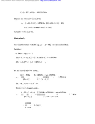 This watermark does not appear in the registered version - http://www.clicktoconvert.com 
f(x4) = f(0.25410) = - 0.000012936 
The root lies between 0 and 0.25410 
x5 = (0 x f(0.25410) - 0.25410 x f(0)) / (f(0.25410) – f(0)) 
= -0.25410 / -1.000012936 = 0.25410 
Hence the root is 0.25410. 
Illustration 2. 
Find an approximate root of x log 10x – 1.2 = 0 by False position method. 
Solution : 
Let f(x) = x log10x – 1.2 
f(1) = -1.2 = -ve; f(2) = 2 x 0.30103 -1.2 = - 0.597940 
f(3) = 3x0.47712 – 1.2 = 0.231364 = +ve 
So, the root lies between 2 and 3. 
2f(3) – 3f(2) 2 x 0.23136 – 3 x (-0.59794) 
x1 = ||||||| = ||||||||||||||||| = 2.721014 
f(3) – f(2) 0.23136 + 0.597 
f(x1) = f(2.7210) = - 0.017104 
The root lies between x1 and 3. 
x1 x f(3) – 3 x f(x1) 2.721014 x 0.231364 – 3 x (-0.017104) 
x2 = | | | | | | | | | = |||||||||||||||||||||| = 2.721014 
f(3) – f(x1) 0.23136 + 0.017104 
0.68084 
= ||||| = 2.740211 
0.24846 
 