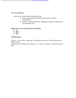 This watermark does not appear in the registered version - http://www.clicktoconvert.com 
15.7 Let us Sum Up 
In this lesson we have dealt with the following: 
¨ We have discussed about Mean, types of mean and their 
characteristics. 
¨ We have discussed about the computation of mean for both discrete 
and continuous case 
Model Answer for selected lesson end activities 
4. 54 
5. 28.91 
6. 50.4 
15.8 References 
Statistics –R.S.N Pillai, V.Bgavathi,, S.Chand &Company Ltd., Revised Edition and 
Reprint 2005 . 
Fundamentals of Mathematical Statistics. S.C. Gupta, V.K. Kapoor. Sultan Chand and 
Sons. 
 